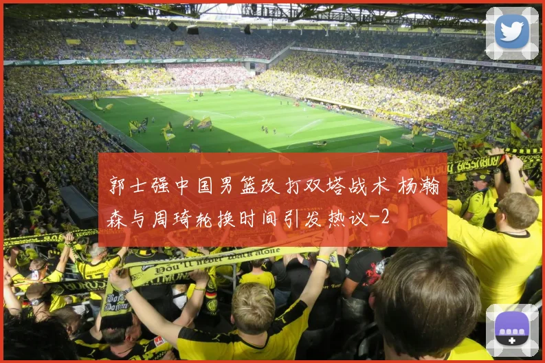 郭士强中国男篮改打双塔战术 杨瀚森与周琦轮换时间引发热议