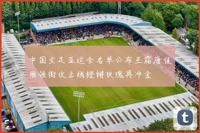 中国女足亚运会名单公布王霜唐佳丽领衔攻击线铿锵玫瑰再冲金