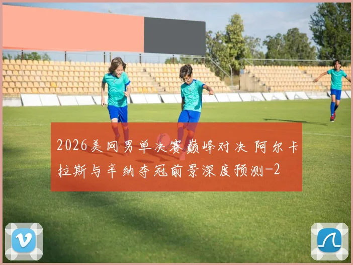 2026美网男单决赛巅峰对决 阿尔卡拉斯与辛纳夺冠前景深度预测