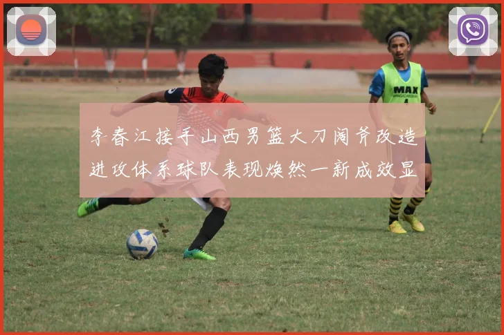 李春江接手山西男篮大刀阔斧改造进攻体系球队表现焕然一新成效显著