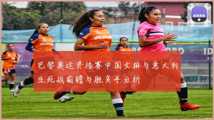 巴黎奥运资格赛中国女排与意大利生死战前瞻与胜负手分析