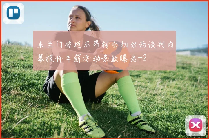 米兰门将迈尼昂转会切尔西谈判内幕报价年薪浮动条款曝光