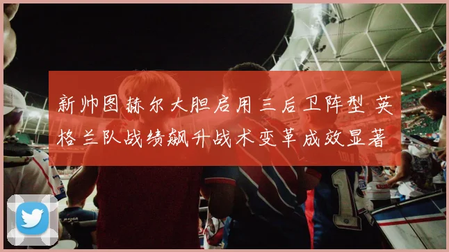新帅图赫尔大胆启用三后卫阵型 英格兰队战绩飙升战术变革成效显著