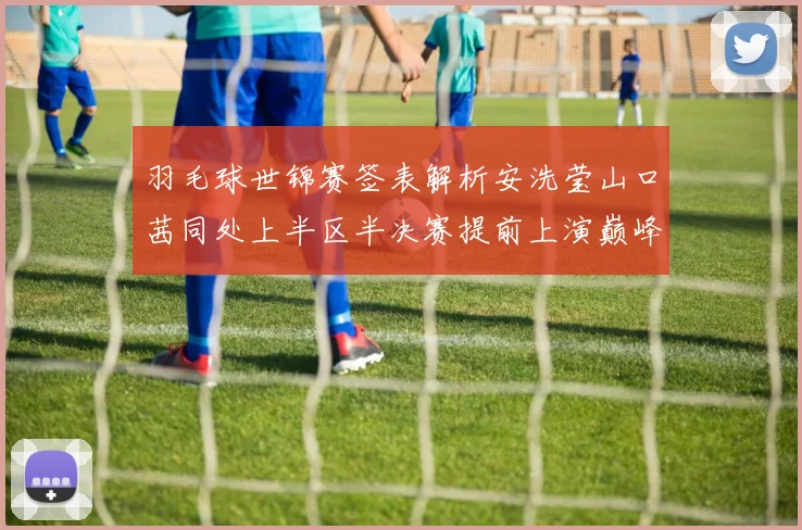 羽毛球世锦赛签表解析安洗莹山口茜同处上半区半决赛提前上演巅峰碰撞