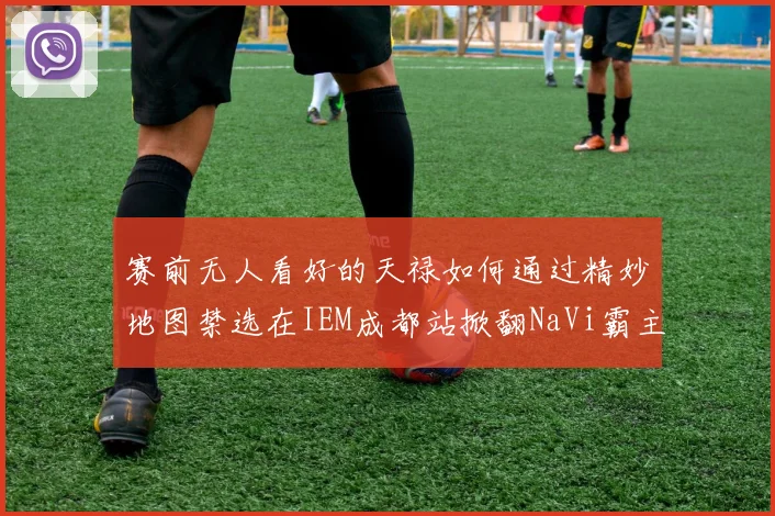 赛前无人看好的天禄如何通过精妙地图禁选在IEM成都站掀翻NaVi霸主地位