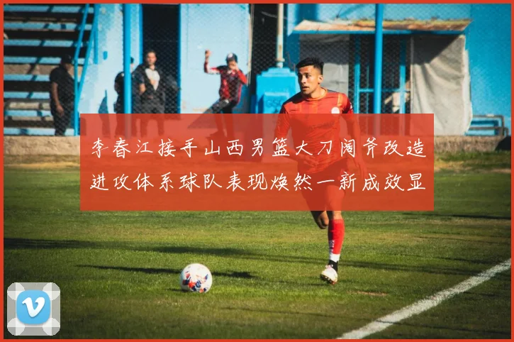 李春江接手山西男篮大刀阔斧改造进攻体系球队表现焕然一新成效显著