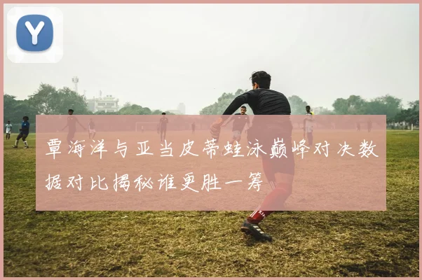 覃海洋与亚当皮蒂蛙泳巅峰对决数据对比揭秘谁更胜一筹