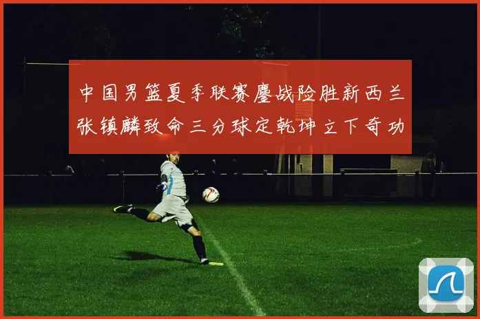 中国男篮夏季联赛鏖战险胜新西兰张镇麟致命三分球定乾坤立下奇功