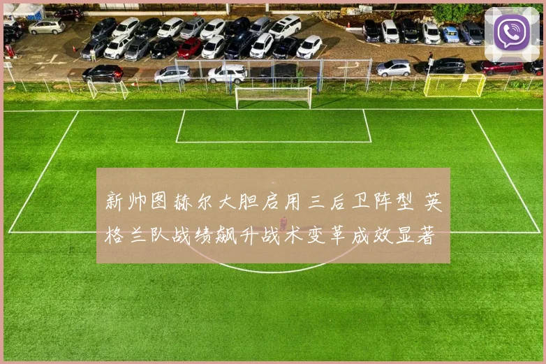 新帅图赫尔大胆启用三后卫阵型 英格兰队战绩飙升战术变革成效显著