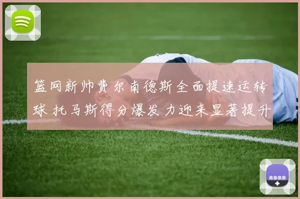 篮网新帅费尔南德斯全面提速运转球 托马斯得分爆发力迎来显著提升