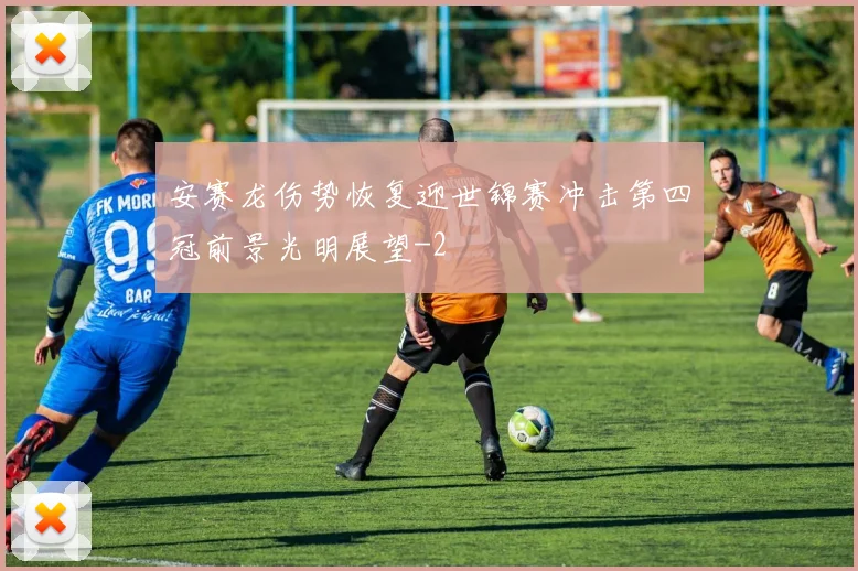 安赛龙伤势恢复迎世锦赛冲击第四冠前景光明展望