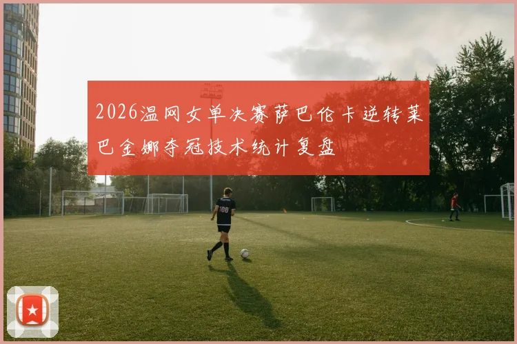 2026温网女单决赛萨巴伦卡逆转莱巴金娜夺冠技术统计复盘
