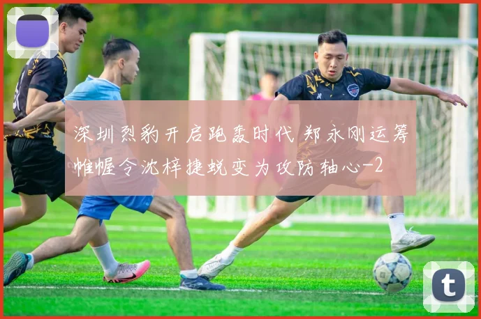 深圳烈豹开启跑轰时代 郑永刚运筹帷幄令沈梓捷蜕变为攻防轴心
