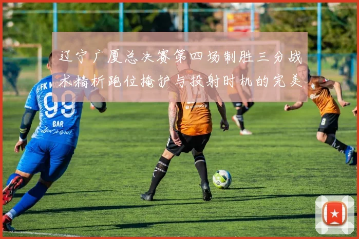辽宁广厦总决赛第四场制胜三分战术精析跑位掩护与投射时机的完美结合