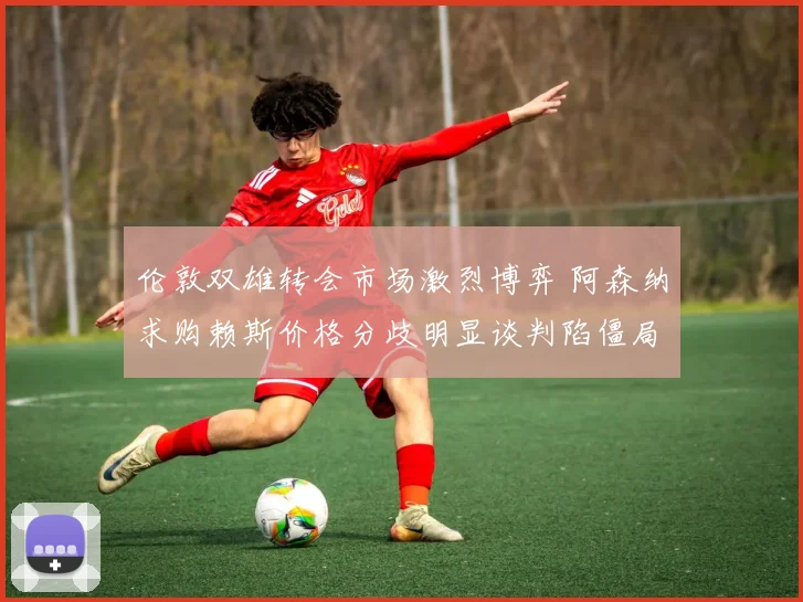 伦敦双雄转会市场激烈博弈 阿森纳求购赖斯价格分歧明显谈判陷僵局
