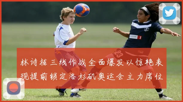 林诗栋三线作战全面爆发以惊艳表现提前锁定洛杉矶奥运会主力席位