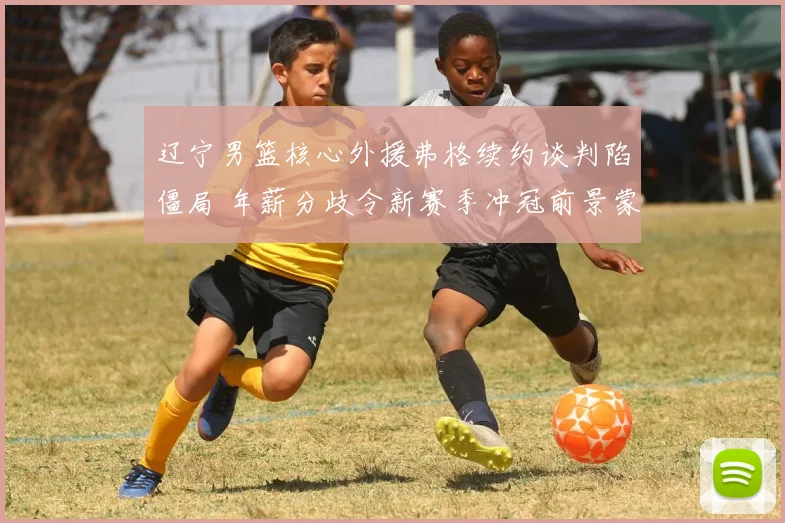 辽宁男篮核心外援弗格续约谈判陷僵局 年薪分歧令新赛季冲冠前景蒙阴影