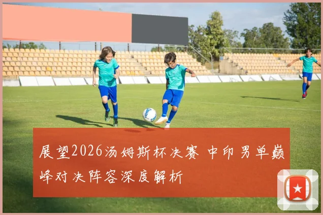 展望2026汤姆斯杯决赛 中印男单巅峰对决阵容深度解析