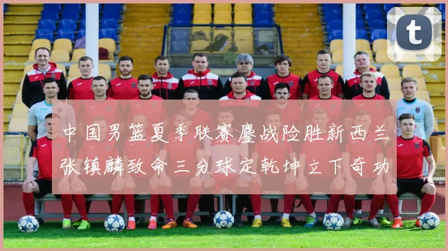 中国男篮夏季联赛鏖战险胜新西兰张镇麟致命三分球定乾坤立下奇功
