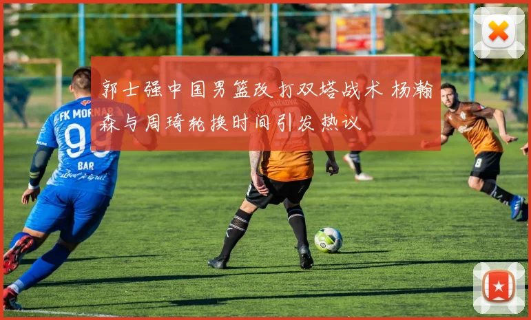 郭士强中国男篮改打双塔战术 杨瀚森与周琦轮换时间引发热议