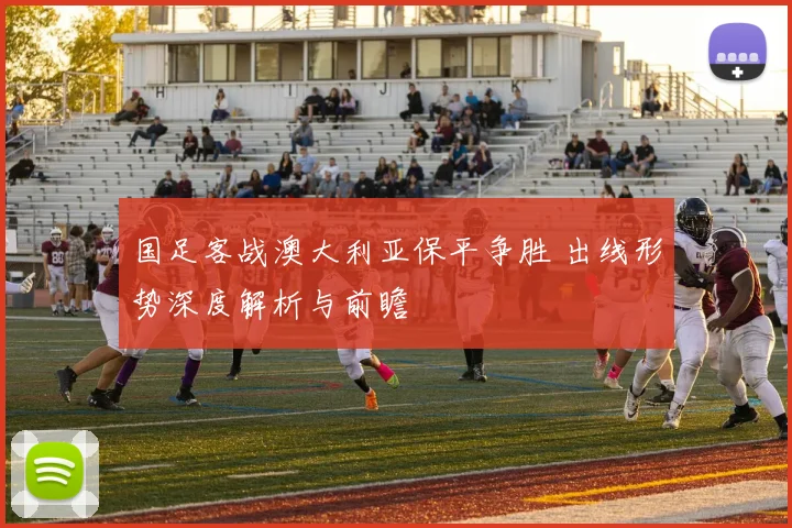 国足客战澳大利亚保平争胜 出线形势深度解析与前瞻