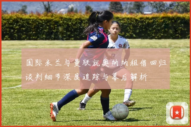 国际米兰与曼联就奥纳纳租借回归谈判细节深度追踪与幕后解析