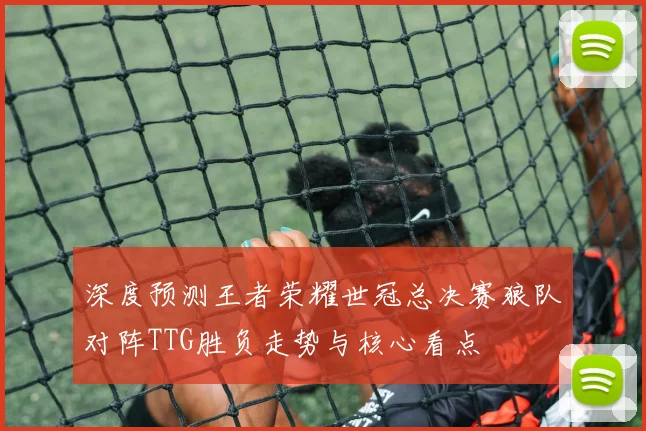 深度预测王者荣耀世冠总决赛狼队对阵TTG胜负走势与核心看点