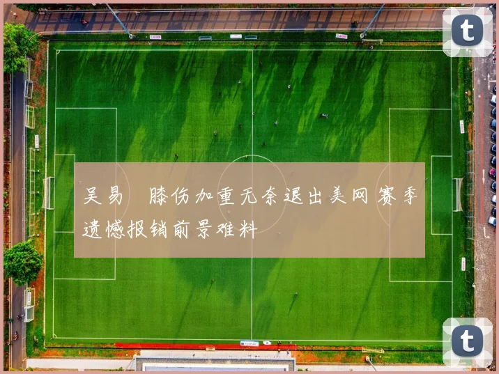 吴易昺膝伤加重无奈退出美网 赛季遗憾报销前景难料