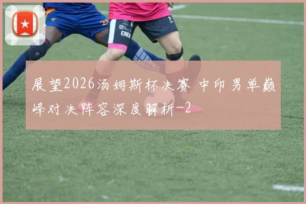 展望2026汤姆斯杯决赛 中印男单巅峰对决阵容深度解析