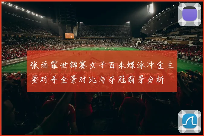 张雨霏世锦赛女子百米蝶泳冲金主要对手全景对比与夺冠前景分析