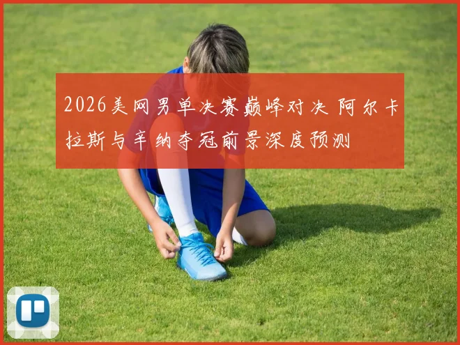 2026美网男单决赛巅峰对决 阿尔卡拉斯与辛纳夺冠前景深度预测