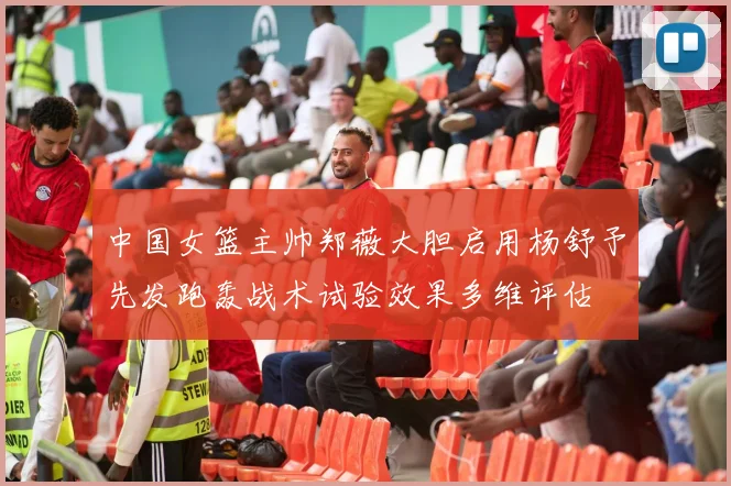 中国女篮主帅郑薇大胆启用杨舒予先发跑轰战术试验效果多维评估