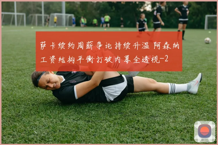 萨卡续约周薪争论持续升温 阿森纳工资结构平衡打破内幕全透视
