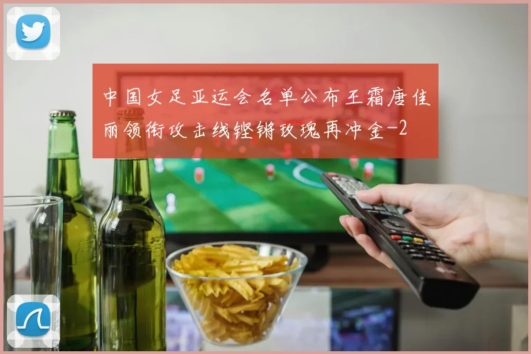 中国女足亚运会名单公布王霜唐佳丽领衔攻击线铿锵玫瑰再冲金