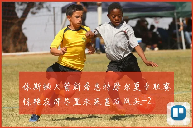 休斯顿火箭新秀惠特摩尔夏季联赛惊艳发挥尽显未来基石风采