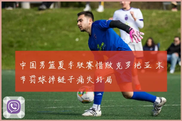 中国男篮夏季联赛惜败克罗地亚 末节罚球掉链子痛失好局