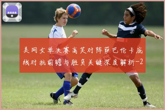 美网女单决赛高芙对阵萨巴伦卡底线对抗前瞻与胜负关键深度解析