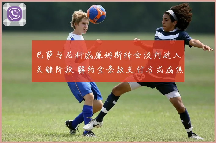 巴萨与尼科威廉姆斯转会谈判进入关键阶段 解约金条款支付方式成焦点