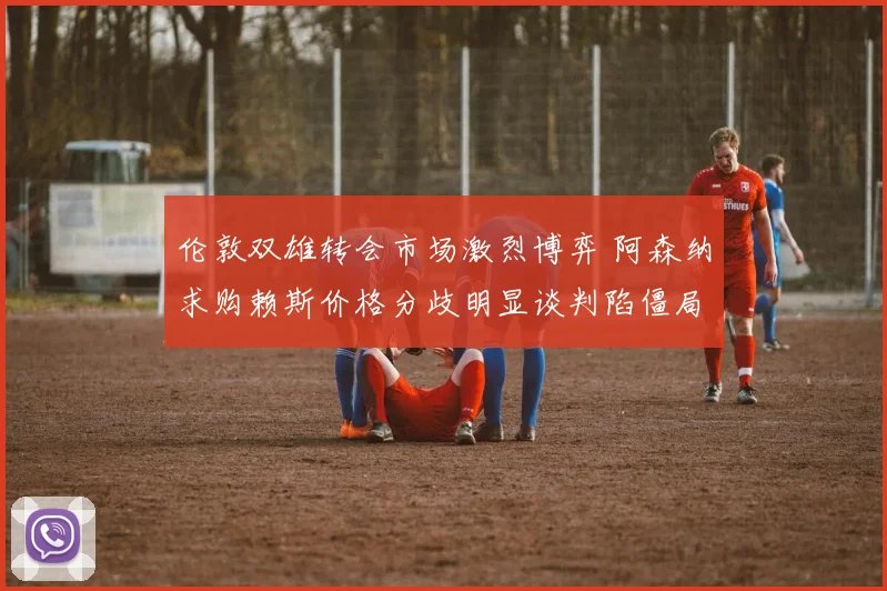 伦敦双雄转会市场激烈博弈 阿森纳求购赖斯价格分歧明显谈判陷僵局