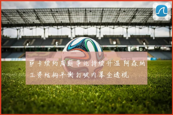 萨卡续约周薪争论持续升温 阿森纳工资结构平衡打破内幕全透视