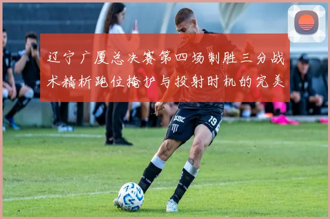 辽宁广厦总决赛第四场制胜三分战术精析跑位掩护与投射时机的完美结合