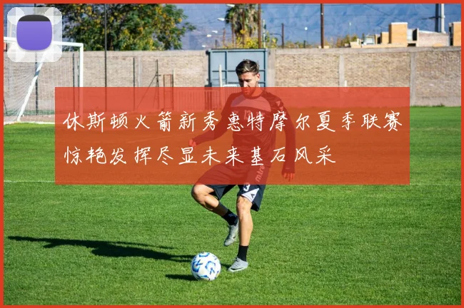 休斯顿火箭新秀惠特摩尔夏季联赛惊艳发挥尽显未来基石风采
